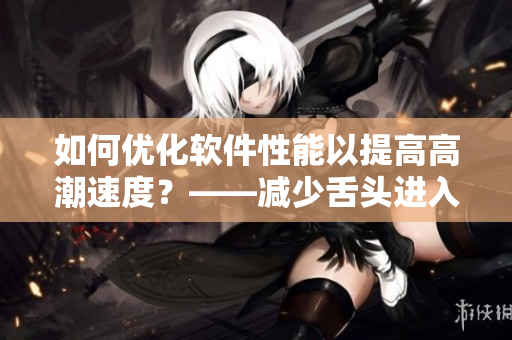 如何优化软件性能以提高高潮速度？——减少舌头进入时间来实现更快速的体验