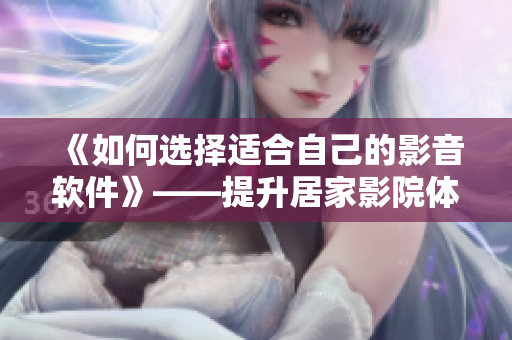 《如何选择适合自己的影音软件》——提升居家影院体验的必备技能