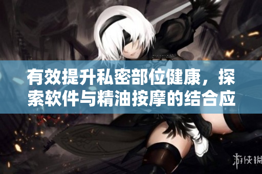 有效提升私密部位健康，探索软件与精油按摩的结合应用