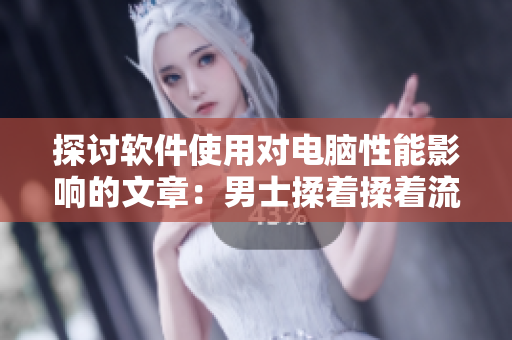 探讨软件使用对电脑性能影响的文章：男士揉着揉着流出了液体怎么回事