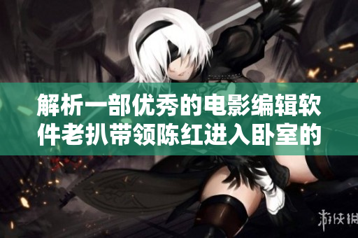 解析一部优秀的电影编辑软件老扒带领陈红进入卧室的导演