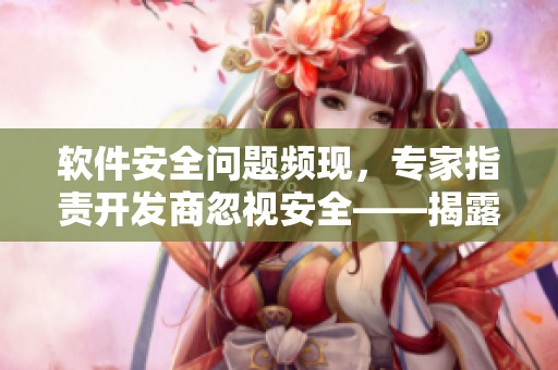 软件安全问题频现，专家指责开发商忽视安全——揭露黑料并非注定“反差婊”