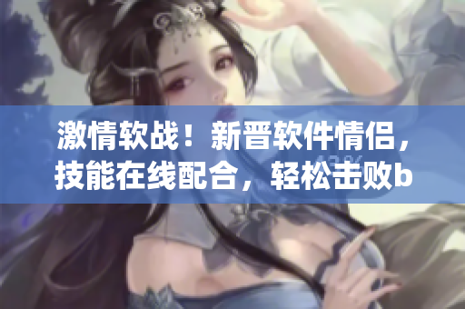 激情软战！新晋软件情侣，技能在线配合，轻松击败bug