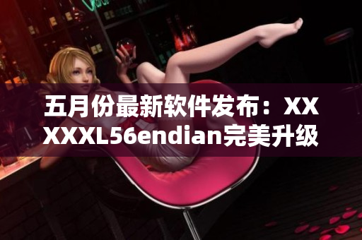 五月份最新软件发布：XXXXXL56endian完美升级！