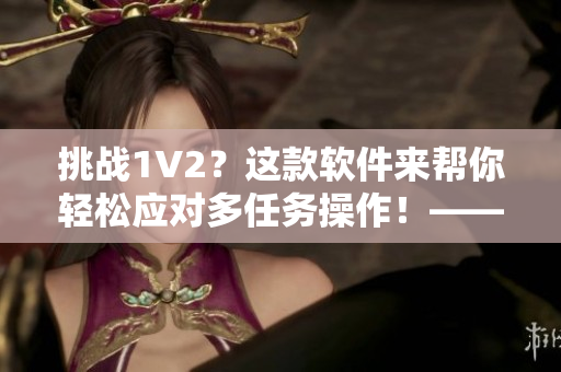 挑战1V2？这款软件来帮你轻松应对多任务操作！——商洛笔趣阁软件推荐