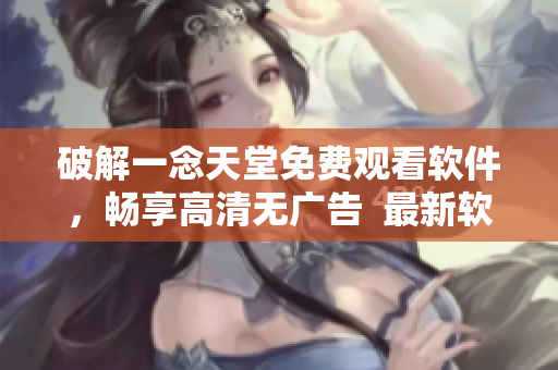 破解一念天堂免费观看软件，畅享高清无广告  最新软件下载与使用攻略