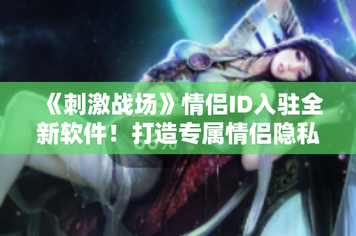 《刺激战场》情侣ID入驻全新软件！打造专属情侣隐私圈，畅享二人世界！
