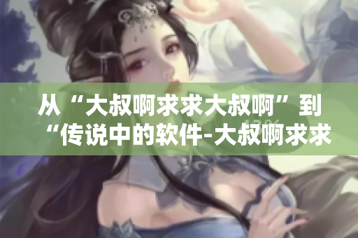从“大叔啊求求大叔啊”到“传说中的软件-大叔啊求求大叔啊”的故事