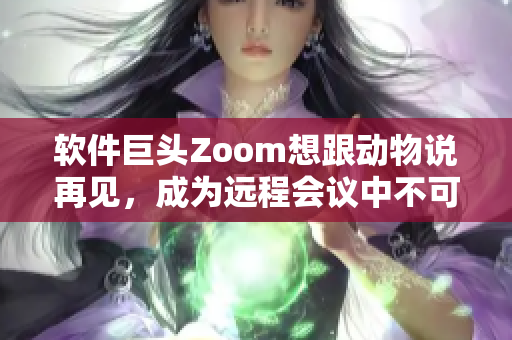 软件巨头Zoom想跟动物说再见，成为远程会议中不可或缺的领袖