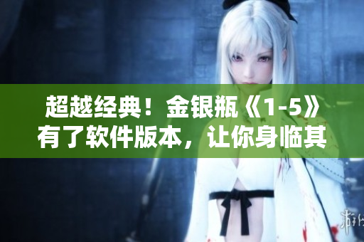 超越经典！金银瓶《1-5》有了软件版本，让你身临其境体验古典名著