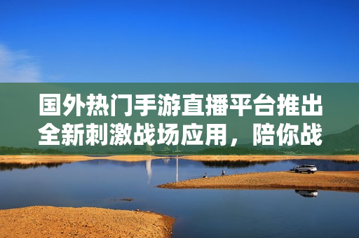 国外热门手游直播平台推出全新刺激战场应用，陪你战斗至最后！