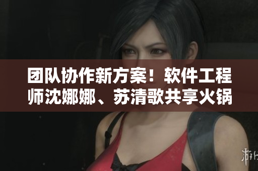 团队协作新方案！软件工程师沈娜娜、苏清歌共享火锅促进团队效率