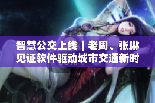 智慧公交上线｜老周、张琳见证软件驱动城市交通新时代