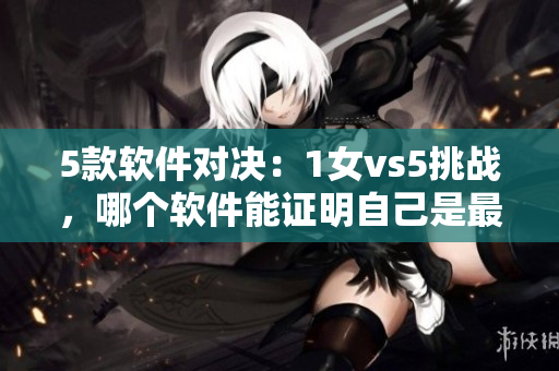 5款软件对决：1女vs5挑战，哪个软件能证明自己是最好的？