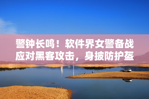 警钟长鸣！软件界女警备战应对黑客攻击，身披防护盔甲守护数据安全