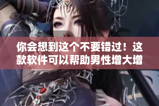 你会想到这个不要错过！这款软件可以帮助男性增大增粗增长！