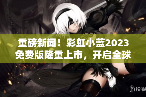 重磅新闻！彩虹小蓝2023免费版隆重上市，开启全球软件界新风潮！