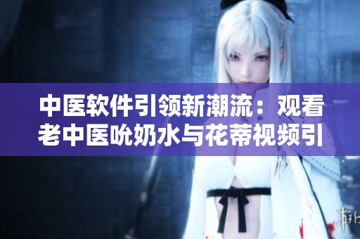 中医软件引领新潮流：观看老中医吮奶水与花蒂视频引发热议