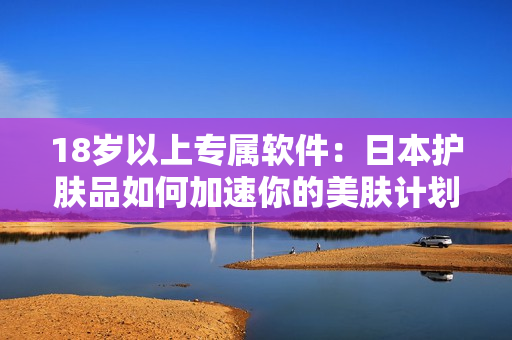 18岁以上专属软件：日本护肤品如何加速你的美肤计划