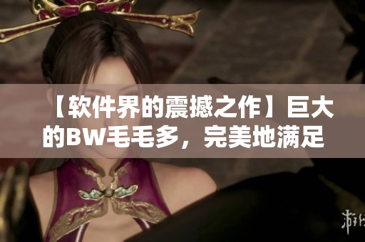 【软件界的震撼之作】巨大的BW毛毛多，完美地满足你的需求