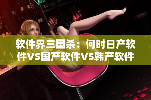 软件界三国杀：何时日产软件VS国产软件VS韩产软件？