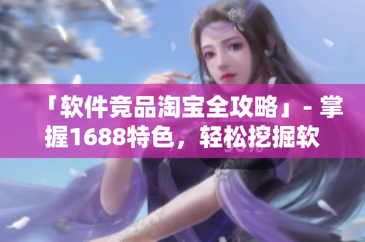 「软件竞品淘宝全攻略」- 掌握1688特色，轻松挖掘软件商机!