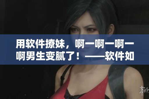 用软件撩妹，啊一啊一啊一啊男生变腻了！——软件如何让你更有魅力