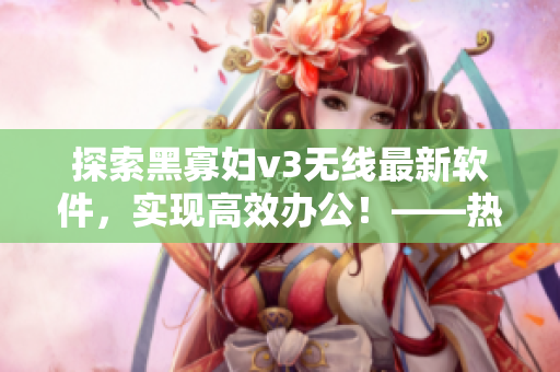 探索黑寡妇v3无线最新软件，实现高效办公！——热门软件评测