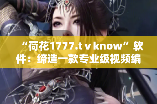 “荷花1777.tⅴknow”软件：缔造一款专业级视频编辑神器！