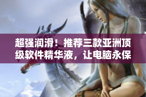 超强润滑！推荐三款亚洲顶级软件精华液，让电脑永保年轻流畅！