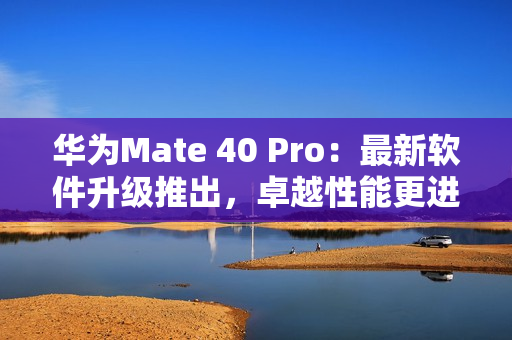 华为Mate 40 Pro：最新软件升级推出，卓越性能更进一步