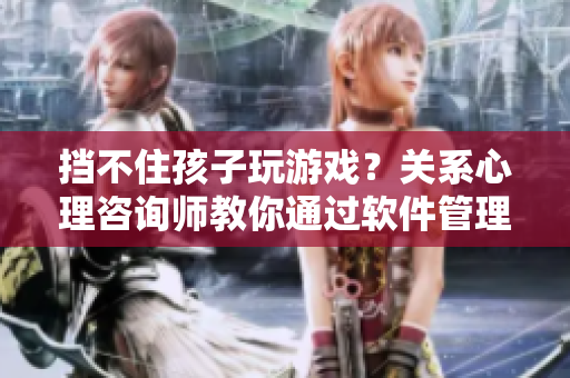 挡不住孩子玩游戏？关系心理咨询师教你通过软件管理解决问题