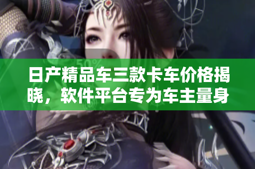 日产精品车三款卡车价格揭晓，软件平台专为车主量身定制！