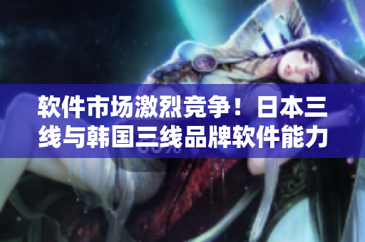 软件市场激烈竞争！日本三线与韩国三线品牌软件能力对比分析