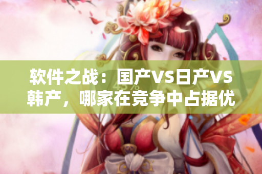 软件之战：国产VS日产VS韩产，哪家在竞争中占据优势？