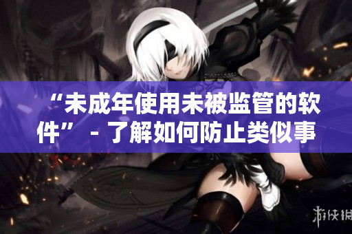 “未成年使用未被监管的软件” - 了解如何防止类似事件的发生
