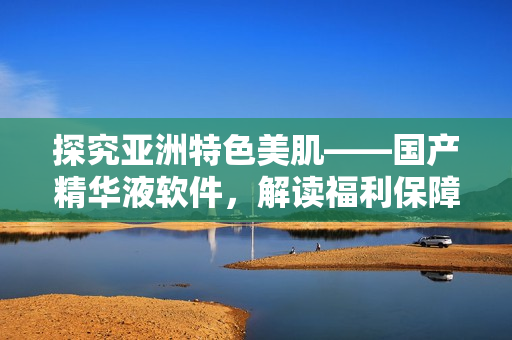 探究亚洲特色美肌——国产精华液软件，解读福利保障