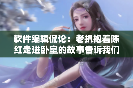 软件编辑侃论：老扒抱着陈红走进卧室的故事告诉我们什么？