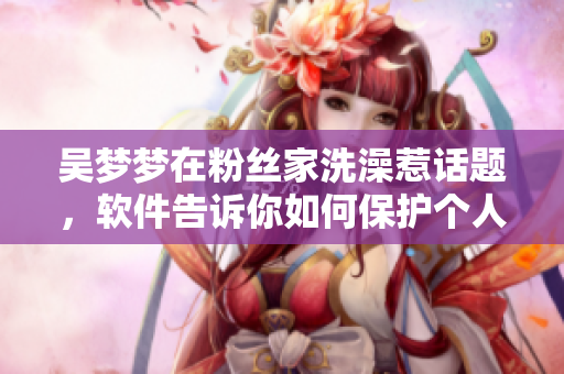 吴梦梦在粉丝家洗澡惹话题，软件告诉你如何保护个人隐私