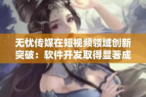 无忧传媒在短视频领域创新突破：软件开发取得显著成效