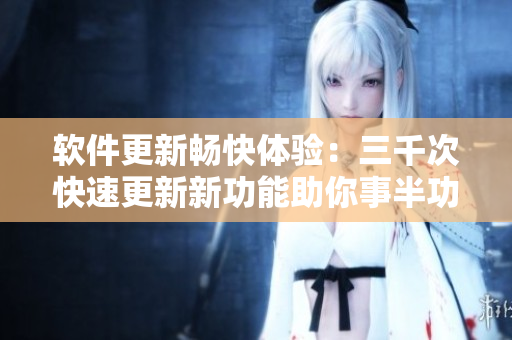 软件更新畅快体验：三千次快速更新新功能助你事半功倍