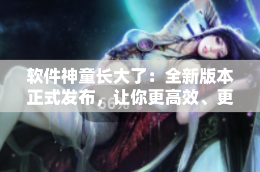 软件神童长大了：全新版本正式发布，让你更高效、更便捷地工作！