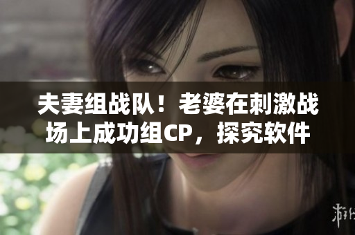 夫妻组战队！老婆在刺激战场上成功组CP，探究软件革新与游戏文化融合