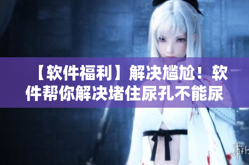 【软件福利】解决尴尬！软件帮你解决堵住尿孔不能尿的烦恼