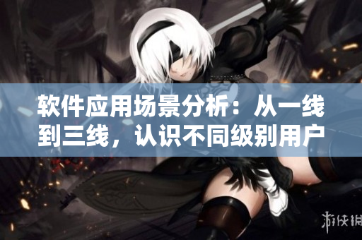 软件应用场景分析：从一线到三线，认识不同级别用户的需求与使用习惯