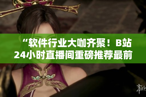 “软件行业大咖齐聚！B站24小时直播间重磅推荐最前沿软件开发技术”