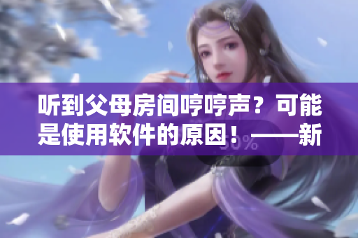 听到父母房间哼哼声？可能是使用软件的原因！——新用户体验调查