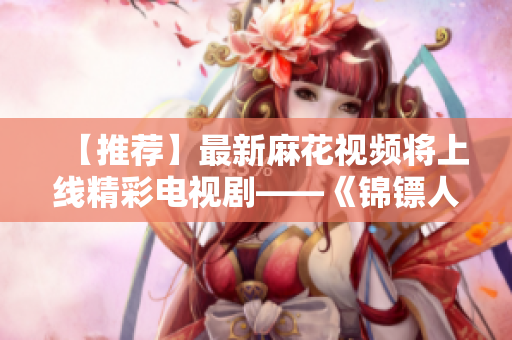 【推荐】最新麻花视频将上线精彩电视剧——《锦镖人》,快下载追剧!