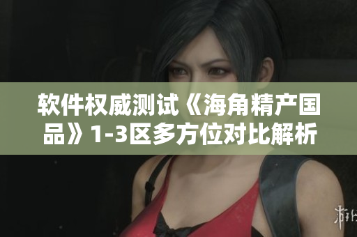 软件权威测试《海角精产国品》1-3区多方位对比解析