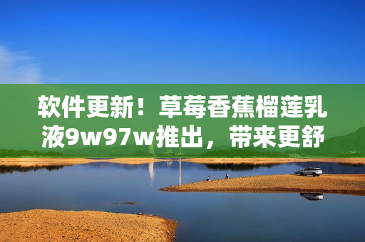 软件更新！草莓香蕉榴莲乳液9w97w推出，带来更舒适的使用体验